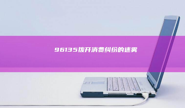 96135：拨开消费纠纷的迷雾